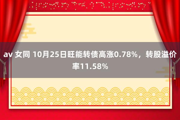 av 女同 10月25日旺能转债高涨0.78%，转股溢价率11.58%