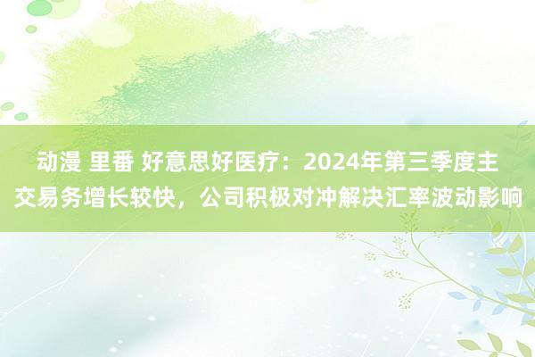 动漫 里番 好意思好医疗：2024年第三季度主交易务增长较快，公司积极对冲解决汇率波动影响