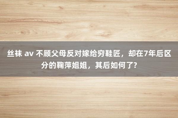 丝袜 av 不顾父母反对嫁给穷鞋匠，却在7年后区分的鞠萍姐姐，其后如何了?