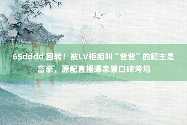 65dddd 回转！被LV柜姐叫“爸爸”的顾主是富豪，原配直播曝家景口碑垮塌