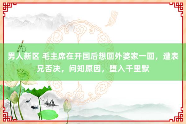 男人新区 毛主席在开国后想回外婆家一回，遭表兄否决，问知原因，堕入千里默