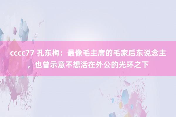 cccc77 孔东梅：最像毛主席的毛家后东说念主，也曾示意不想活在外公的光环之下