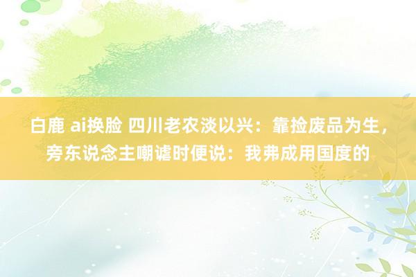 白鹿 ai换脸 四川老农淡以兴：靠捡废品为生，旁东说念主嘲谑时便说：我弗成用国度的