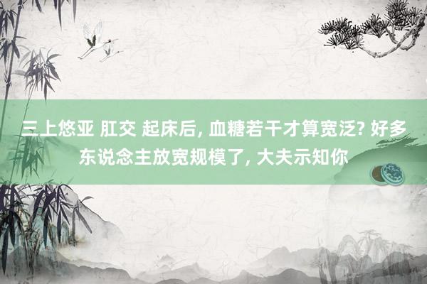 三上悠亚 肛交 起床后， 血糖若干才算宽泛? 好多东说念主放宽规模了， 大夫示知你