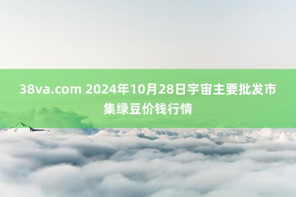 38va.com 2024年10月28日宇宙主要批发市集绿豆价钱行情