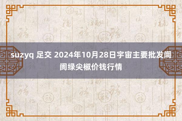 suzyq 足交 2024年10月28日宇宙主要批发阛阓绿尖椒价钱行情