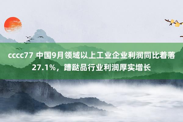 cccc77 中国9月领域以上工业企业利润同比着落27.1%，蹧跶品行业利润厚实增长