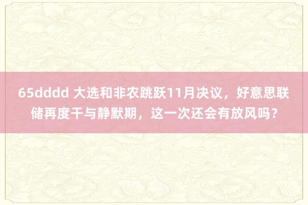 65dddd 大选和非农跳跃11月决议，好意思联储再度干与静默期，这一次还会有放风吗？