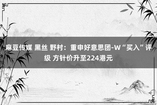 麻豆传媒 黑丝 野村：重申好意思团-W“买入”评级 方针价升至224港元