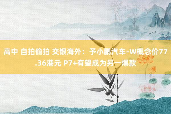 高中 自拍偷拍 交银海外：予小鹏汽车-W概念价77.36港元 P7+有望成为另一爆款