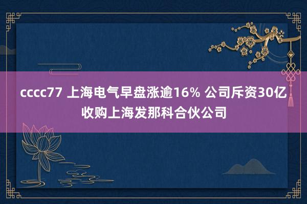 cccc77 上海电气早盘涨逾16% 公司斥资30亿收购上海发那科合伙公司