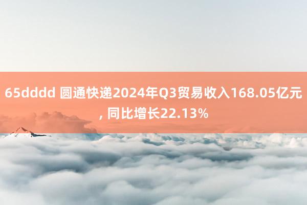 65dddd 圆通快递2024年Q3贸易收入168.05亿元， 同比增长22.13%