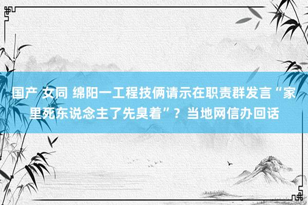 国产 女同 绵阳一工程技俩请示在职责群发言“家里死东说念主了先臭着”？当地网信办回话