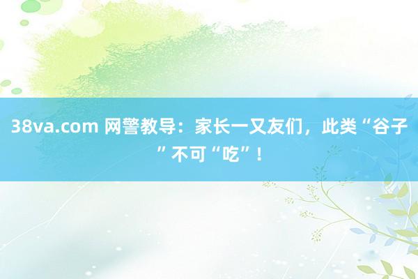 38va.com 网警教导：家长一又友们，此类“谷子”不可“吃”！