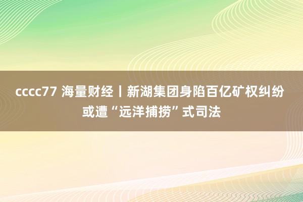 cccc77 海量财经丨新湖集团身陷百亿矿权纠纷 或遭“远洋捕捞”式司法