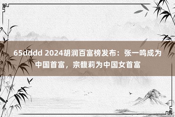 65dddd 2024胡润百富榜发布：张一鸣成为中国首富，宗馥莉为中国女首富