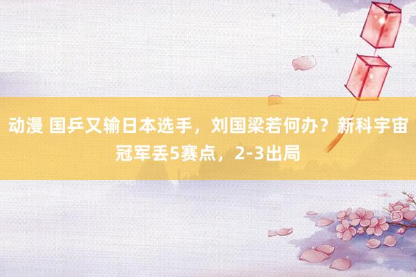 动漫 国乒又输日本选手，刘国梁若何办？新科宇宙冠军丢5赛点，2-3出局