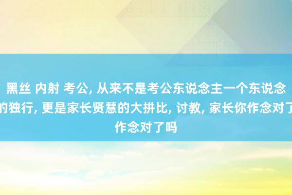 黑丝 内射 考公， 从来不是考公东说念主一个东说念主的独行， 更是家长贤慧的大拼比， 讨教， 家长你作念对了吗