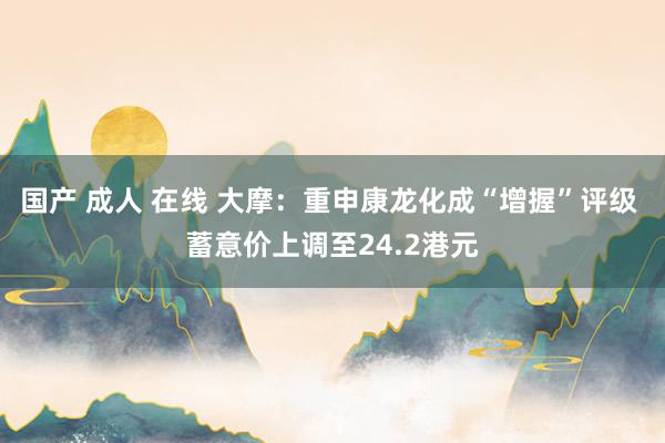 国产 成人 在线 大摩：重申康龙化成“增握”评级 蓄意价上调至24.2港元