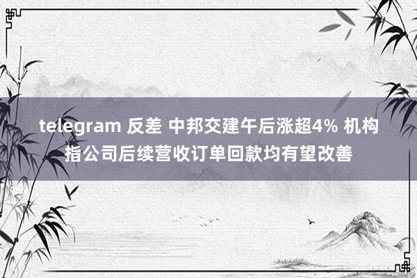 telegram 反差 中邦交建午后涨超4% 机构指公司后续营收订单回款均有望改善