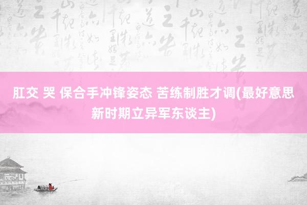 肛交 哭 保合手冲锋姿态 苦练制胜才调(最好意思新时期立异军东谈主)