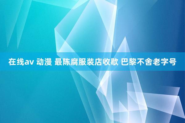 在线av 动漫 最陈腐服装店收歇 巴黎不舍老字号