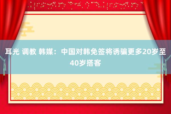 耳光 调教 韩媒：中国对韩免签将诱骗更多20岁至40岁搭客