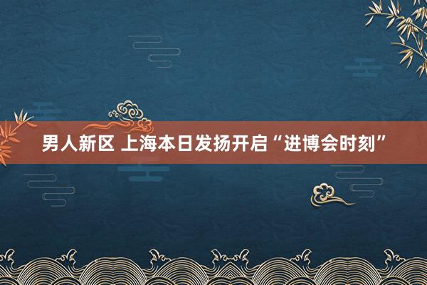 男人新区 上海本日发扬开启“进博会时刻”