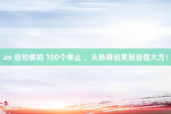 av 自拍偷拍 100个举止 ，从胁肩谄笑到自信大方！