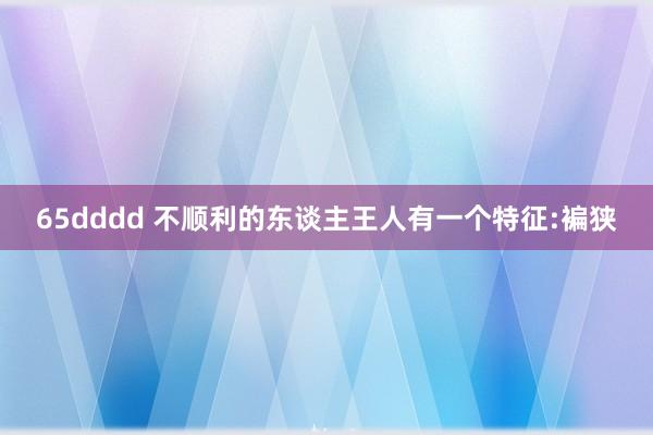 65dddd 不顺利的东谈主王人有一个特征:褊狭