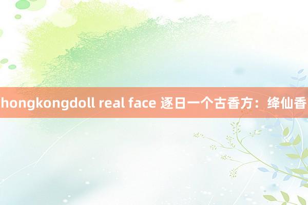 hongkongdoll real face 逐日一个古香方：绛仙香