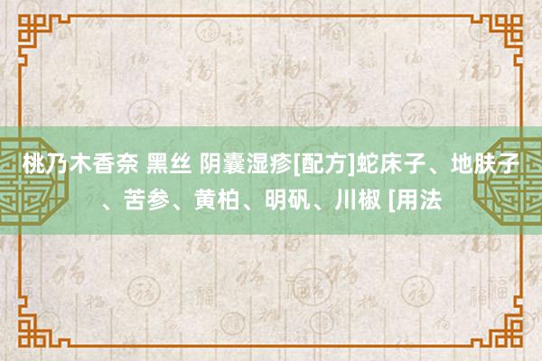 桃乃木香奈 黑丝 阴囊湿疹[配方]蛇床子、地肤子、苦参、黄柏、明矾、川椒 [用法