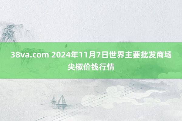 38va.com 2024年11月7日世界主要批发商场尖椒价钱行情