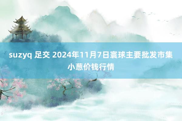 suzyq 足交 2024年11月7日寰球主要批发市集小葱价钱行情