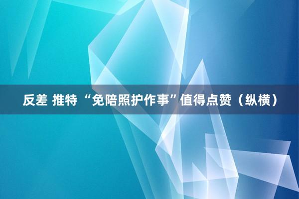 反差 推特 “免陪照护作事”值得点赞（纵横）