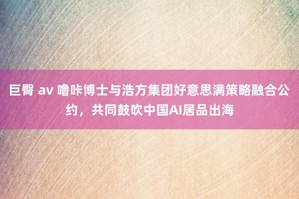 巨臀 av 噜咔博士与浩方集团好意思满策略融合公约，共同鼓吹中国AI居品出海