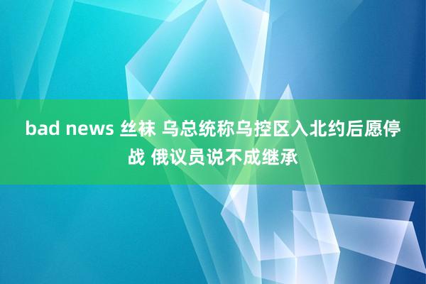 bad news 丝袜 乌总统称乌控区入北约后愿停战 俄议员说不成继承