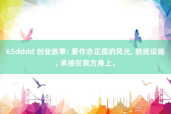 65dddd 创业故事: 要作念正规的风光， 统统设施， 承接在我方身上。