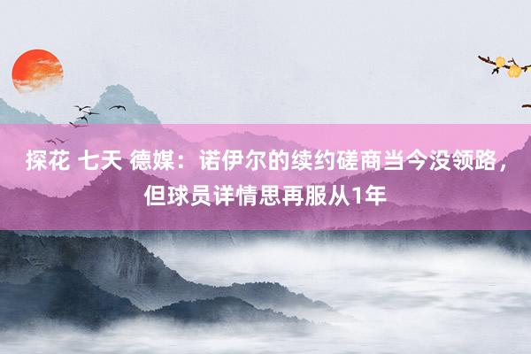 探花 七天 德媒：诺伊尔的续约磋商当今没领路，但球员详情思再服从1年