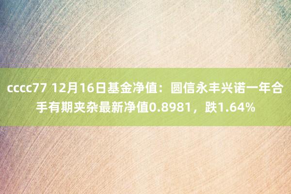 cccc77 12月16日基金净值：圆信永丰兴诺一年合手有期夹杂最新净值0.8981，跌1.64%