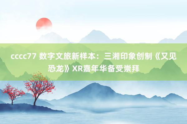 cccc77 数字文旅新样本：三湘印象创制《又见恐龙》XR嘉年华备受崇拜