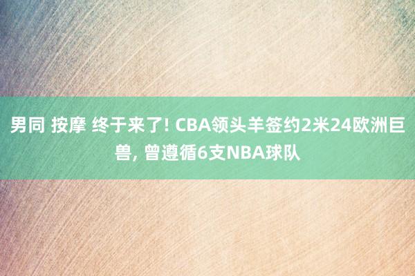 男同 按摩 终于来了! CBA领头羊签约2米24欧洲巨兽， 曾遵循6支NBA球队