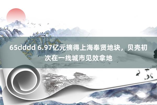 65dddd 6.97亿元摘得上海奉贤地块，贝壳初次在一线城市见效拿地