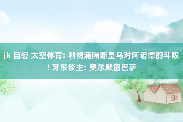 jk 自慰 太空体育: 利物浦隔断皇马对阿诺德的斗殴! 牙东谈主: 奥尔默留巴萨