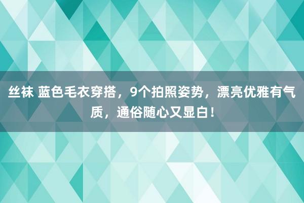 丝袜 蓝色毛衣穿搭，9个拍照姿势，漂亮优雅有气质，通俗随心又显白！