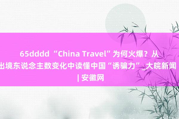 65dddd “China Travel”为何火爆？从各地进出境东说念主数变化中读懂中国“诱骗力”_大皖新闻 | 安徽网