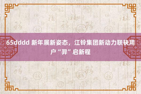 65dddd 新年展新姿态，江铃集团新动力联袂用户“羿”启新程