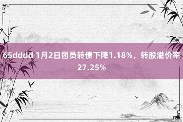 65dddd 1月2日团员转债下降1.18%，转股溢价率27.25%