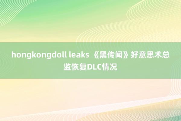 hongkongdoll leaks 《黑传闻》好意思术总监恢复DLC情况