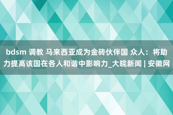 bdsm 调教 马来西亚成为金砖伙伴国 众人：将助力提高该国在各人和谐中影响力_大皖新闻 | 安徽网